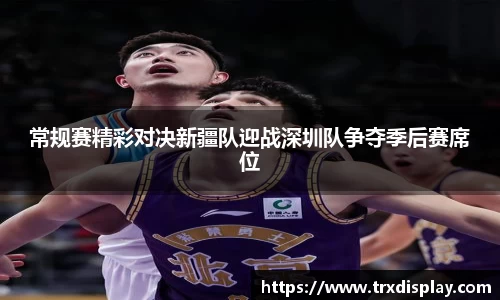 常规赛精彩对决新疆队迎战深圳队争夺季后赛席位