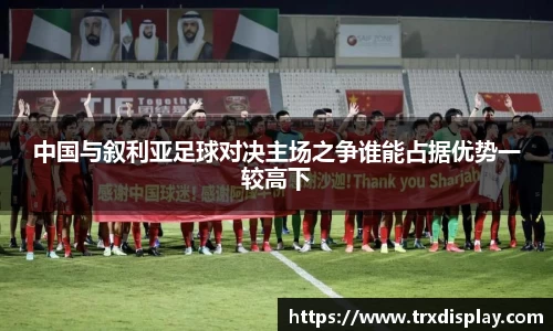 中国与叙利亚足球对决主场之争谁能占据优势一较高下
