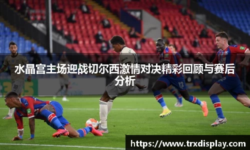 水晶宫主场迎战切尔西激情对决精彩回顾与赛后分析