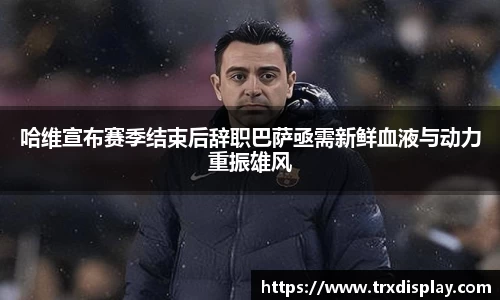 哈维宣布赛季结束后辞职巴萨亟需新鲜血液与动力重振雄风